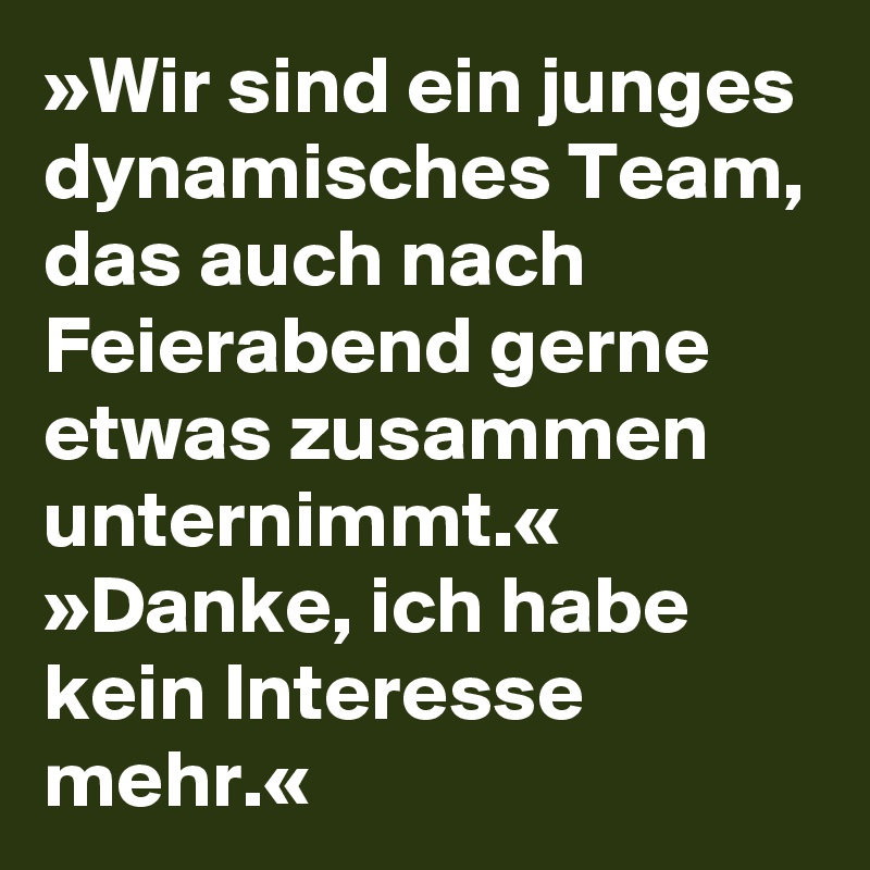 »Wir sind ein junges dynamisches Team, das auch nach Feierabend gerne etwas zusammen unternimmt.«
»Danke, ich habe kein Interesse mehr.«