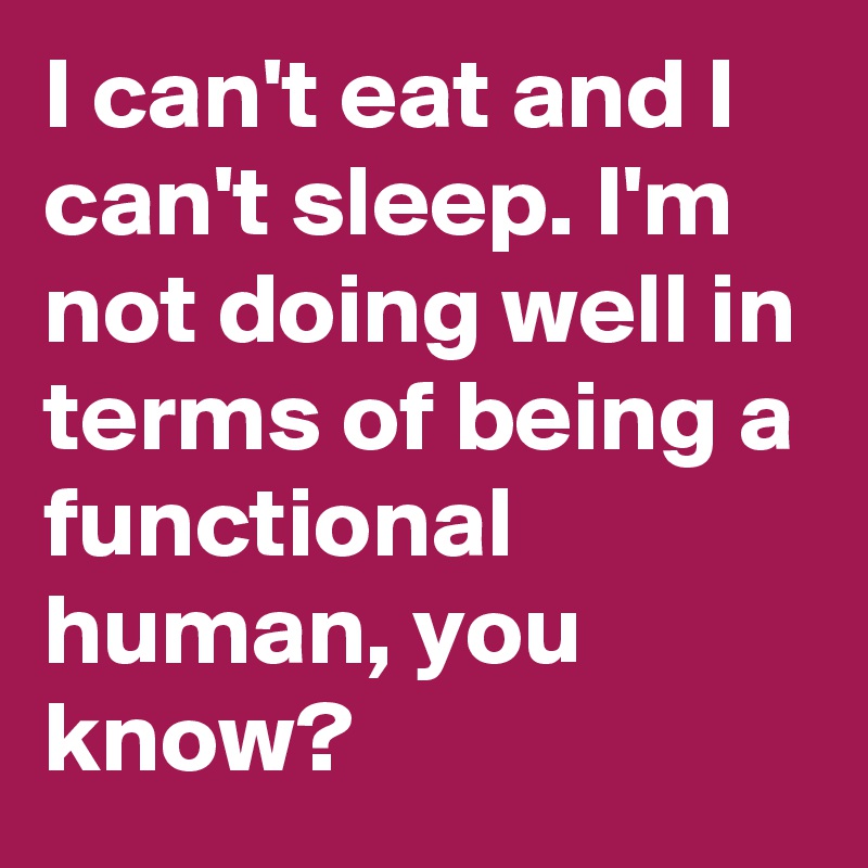 I can't eat and I can't sleep. I'm not doing well in terms of being a functional human, you know?