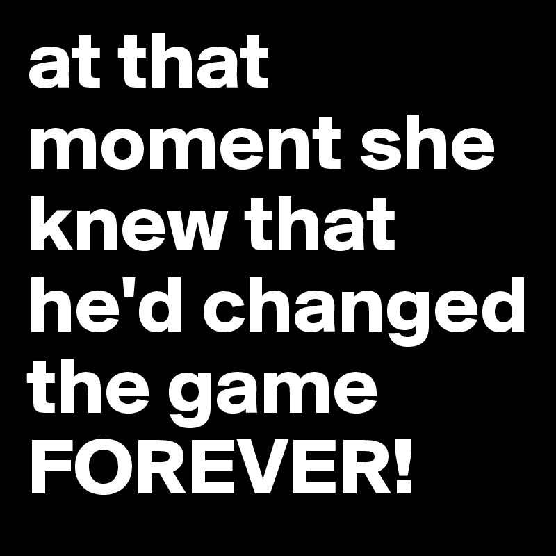at that moment she knew that he'd changed the game FOREVER!