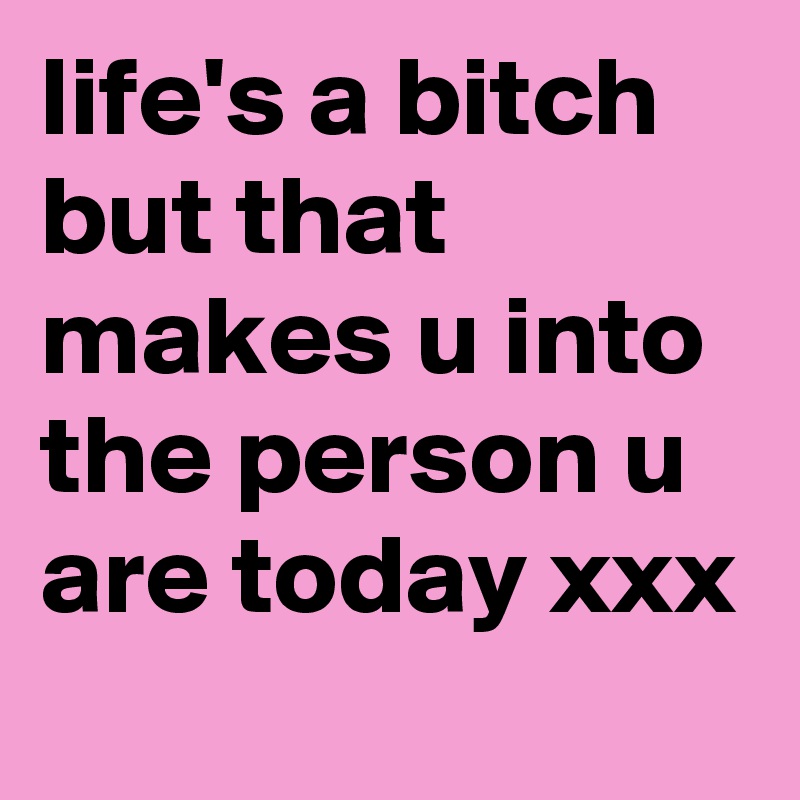 life's a bitch but that makes u into the person u are today xxx 