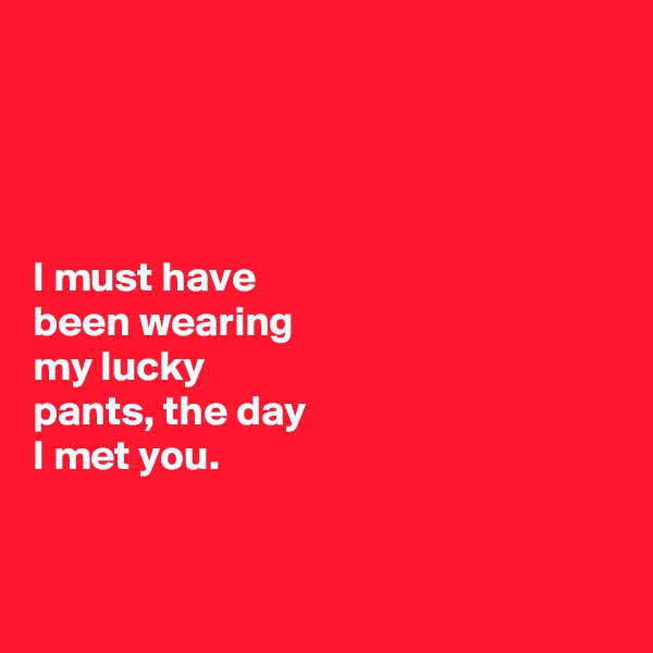 




I must have 
been wearing 
my lucky 
pants, the day 
I met you. 


