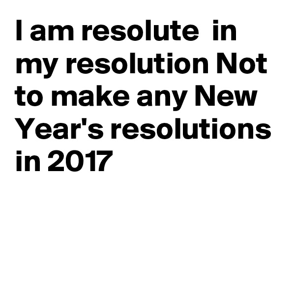 I am resolute  in my resolution Not to make any New Year's resolutions in 2017



