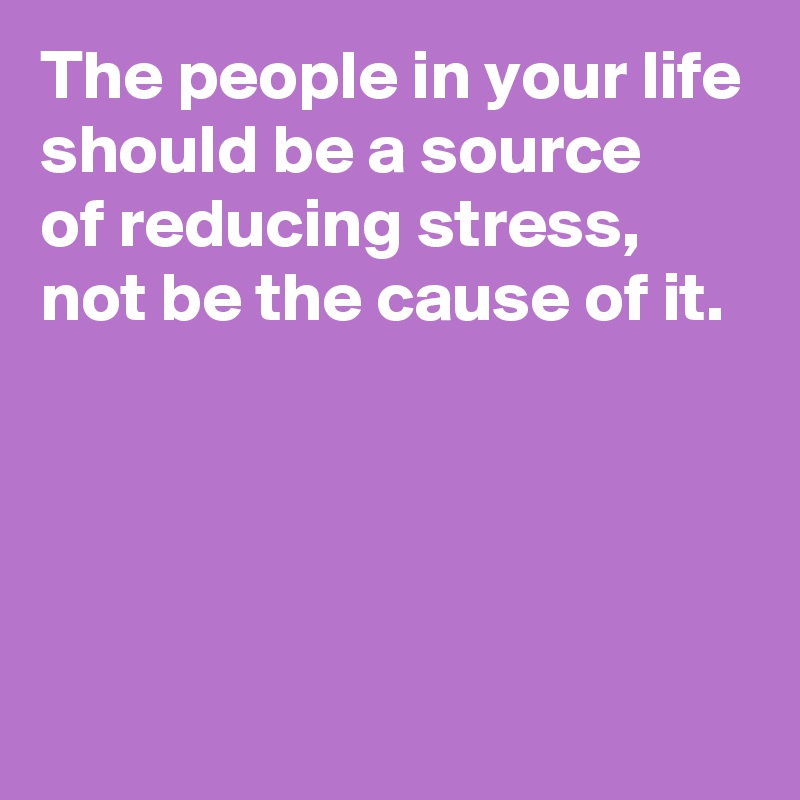 The people in your life should be a source of reducing stress, not be ...