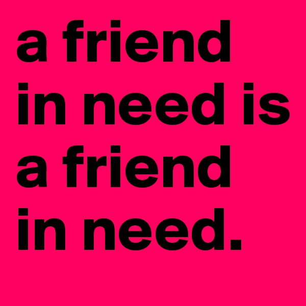 a friend in need is a friend in need.