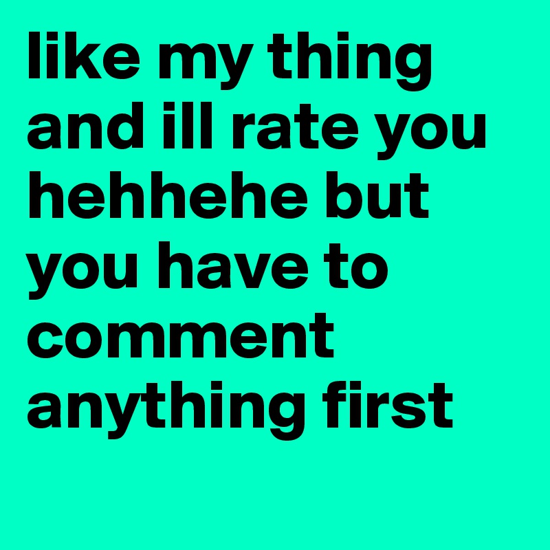 like my thing and ill rate you hehhehe but you have to comment anything first
