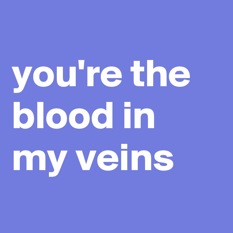 
you're the blood in
my veins

