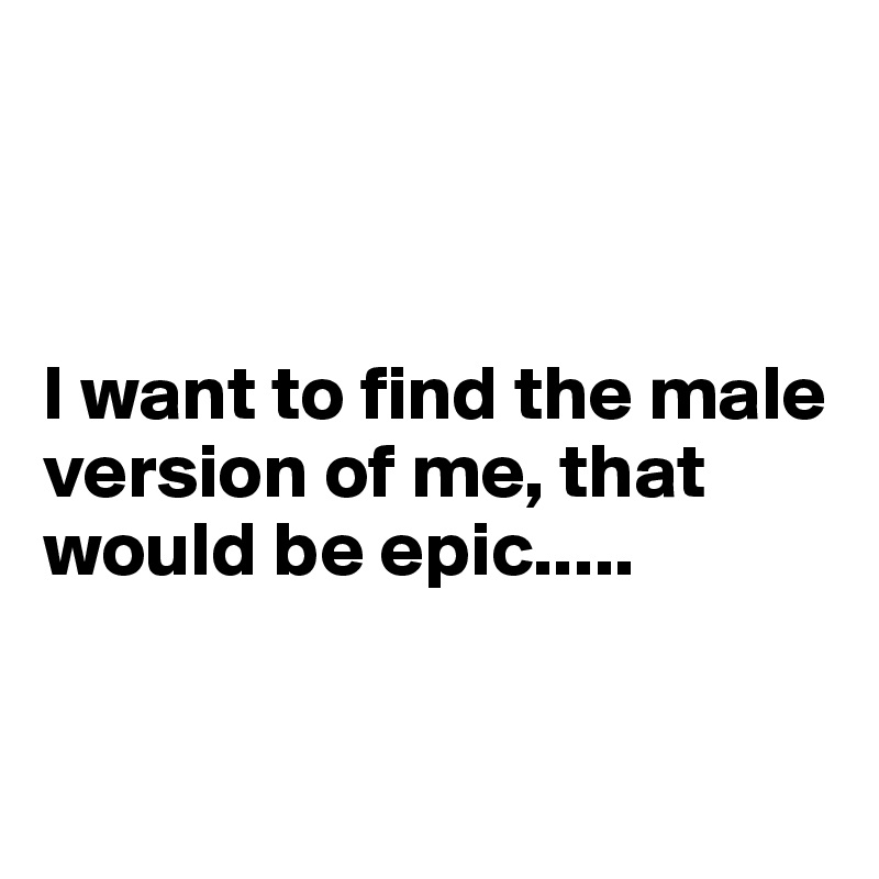 



I want to find the male version of me, that would be epic.....


