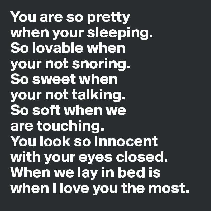 You are so pretty 
when your sleeping. 
So lovable when 
your not snoring.
So sweet when 
your not talking. 
So soft when we 
are touching. 
You look so innocent 
with your eyes closed. 
When we lay in bed is when I love you the most.