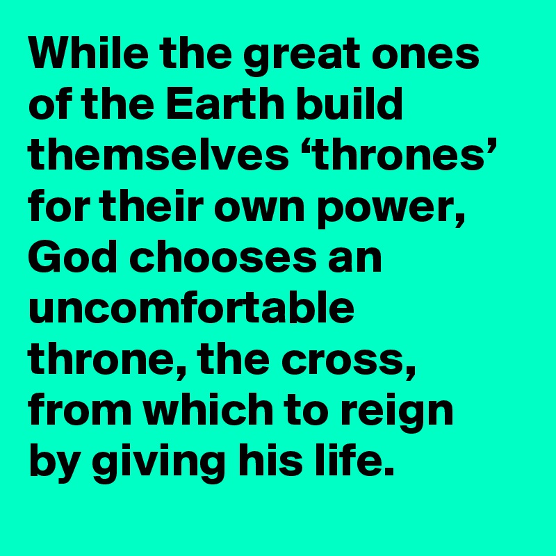 While the great ones of the Earth build themselves ‘thrones’ for their own power, God chooses an uncomfortable throne, the cross, from which to reign by giving his life.