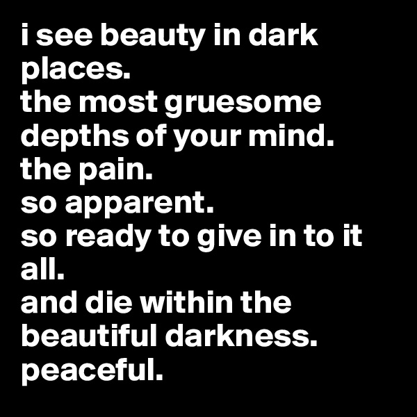 i see beauty in dark places. 
the most gruesome depths of your mind. 
the pain. 
so apparent. 
so ready to give in to it all. 
and die within the beautiful darkness.  
peaceful.