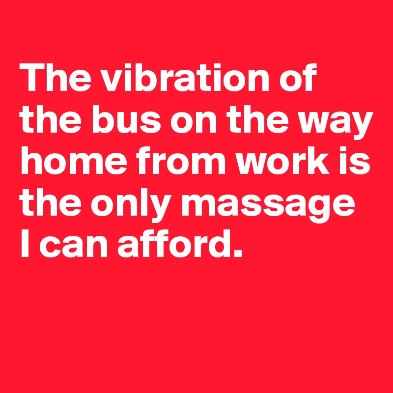 
The vibration of the bus on the way home from work is the only massage I can afford.

