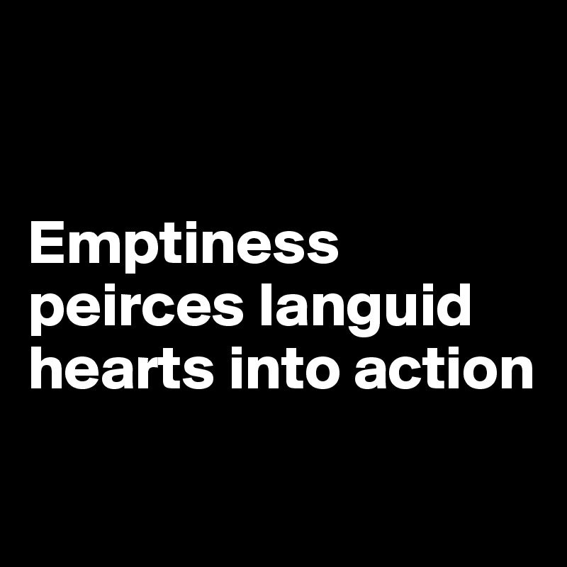 


Emptiness peirces languid hearts into action

