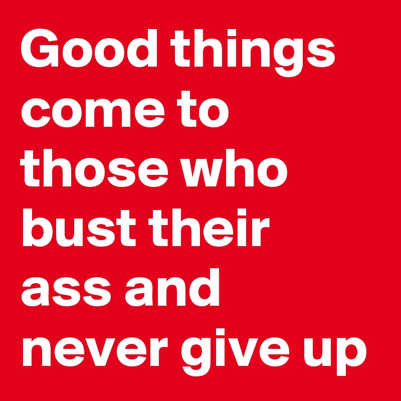 Good things come to those who bust their ass and never give up