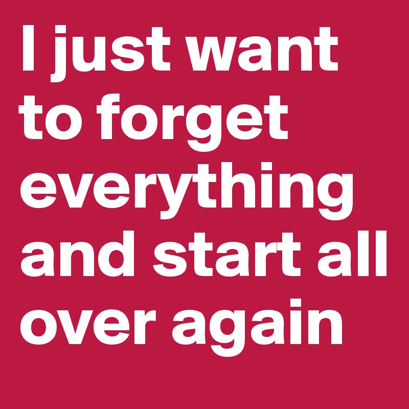 I just want to forget everything and start all over again