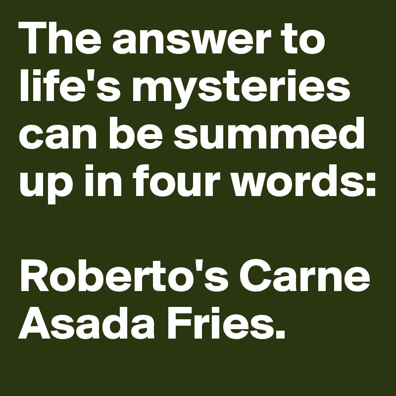 The answer to life's mysteries can be summed up in four words:

Roberto's Carne Asada Fries.