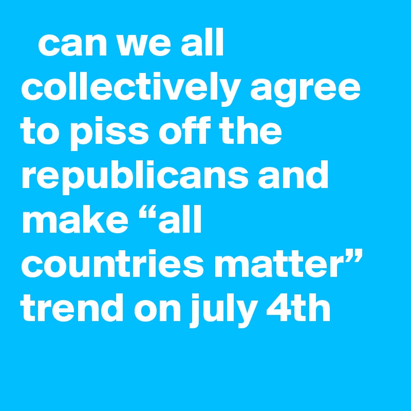   can we all collectively agree to piss off the republicans and make “all countries matter” trend on july 4th
