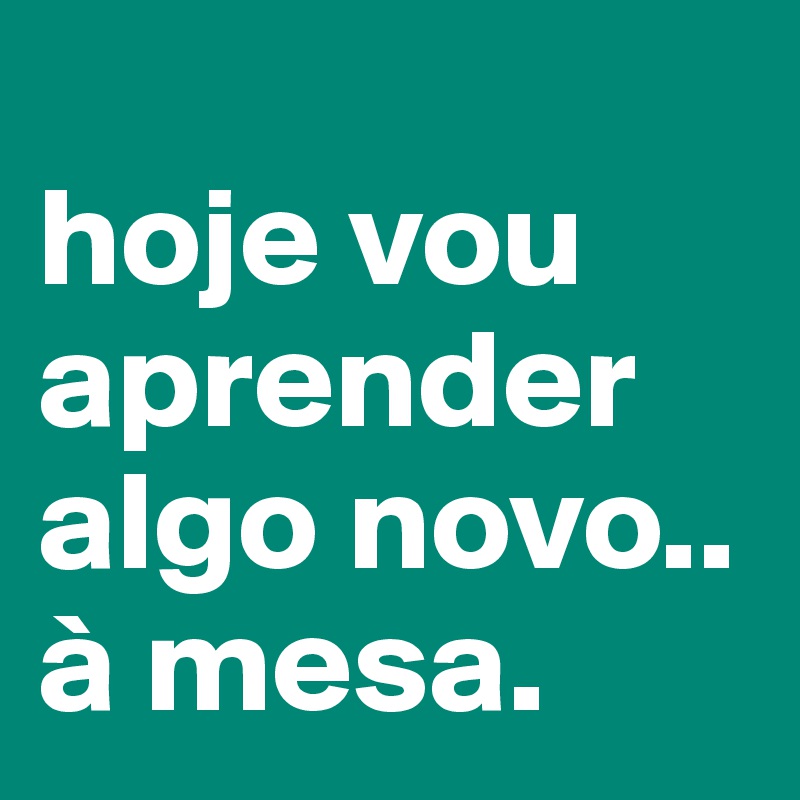                    hoje vou aprender algo novo.. à mesa.