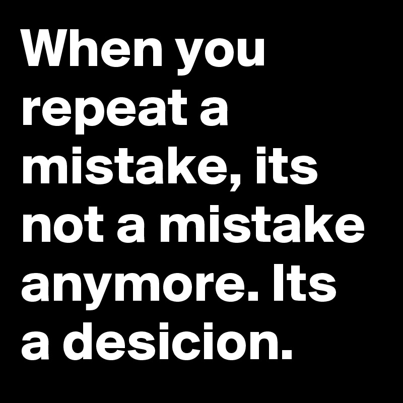 When you repeat a mistake, its not a mistake anymore. Its a desicion. 