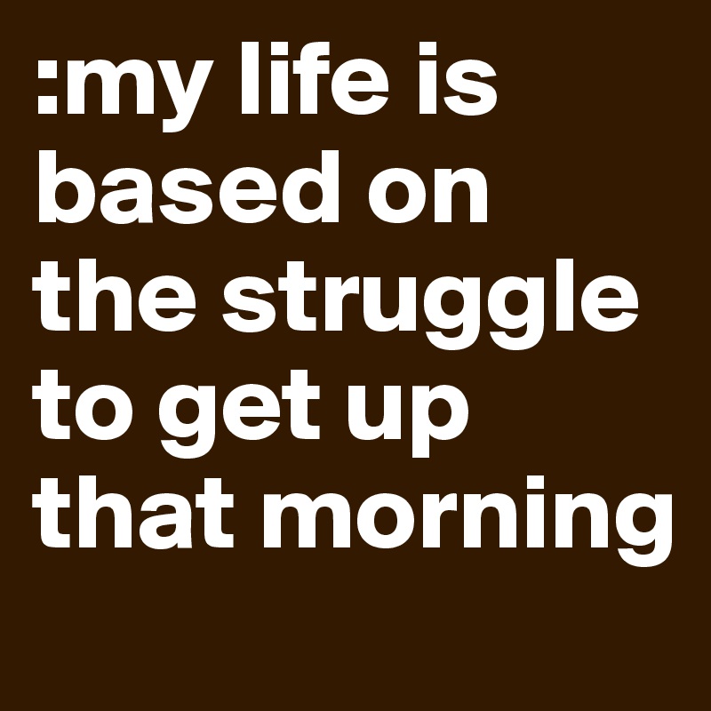 :my life is based on the struggle to get up that morning 