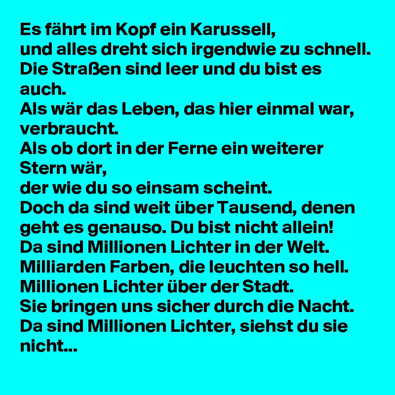 Es fährt im Kopf ein Karussell,
und alles dreht sich irgendwie zu schnell.
Die Straßen sind leer und du bist es auch.
Als wär das Leben, das hier einmal war, verbraucht.
Als ob dort in der Ferne ein weiterer Stern wär,
der wie du so einsam scheint.
Doch da sind weit über Tausend, denen geht es genauso. Du bist nicht allein!
Da sind Millionen Lichter in der Welt. Milliarden Farben, die leuchten so hell. Millionen Lichter über der Stadt.
Sie bringen uns sicher durch die Nacht. Da sind Millionen Lichter, siehst du sie nicht...