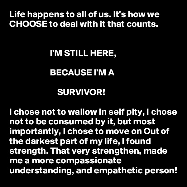 Life happens to all of us. It's how we CHOOSE to deal with it that counts. 


                      I'M STILL HERE, 

                      BECAUSE I'M A

                          SURVIVOR! 

I chose not to wallow in self pity, I chose not to be consumed by it, but most importantly, I chose to move on Out of the darkest part of my life, I found strength. That very strengthen, made me a more compassionate understanding, and empathetic person! 