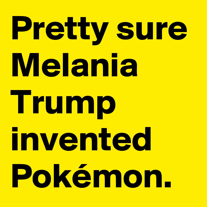 Pretty sure Melania Trump invented Pokémon. 