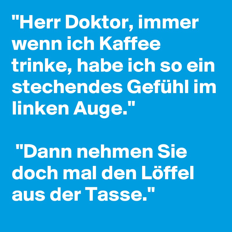 "Herr Doktor, immer wenn ich Kaffee trinke, habe ich so ein stechendes Gefühl im linken Auge."

 "Dann nehmen Sie doch mal den Löffel aus der Tasse."