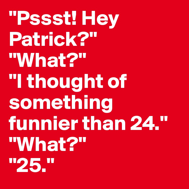 "Pssst! Hey Patrick?" 
"What?" 
"I thought of something funnier than 24." 
"What?" 
"25."