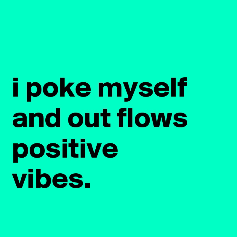 

i poke myself and out flows positive
vibes.
