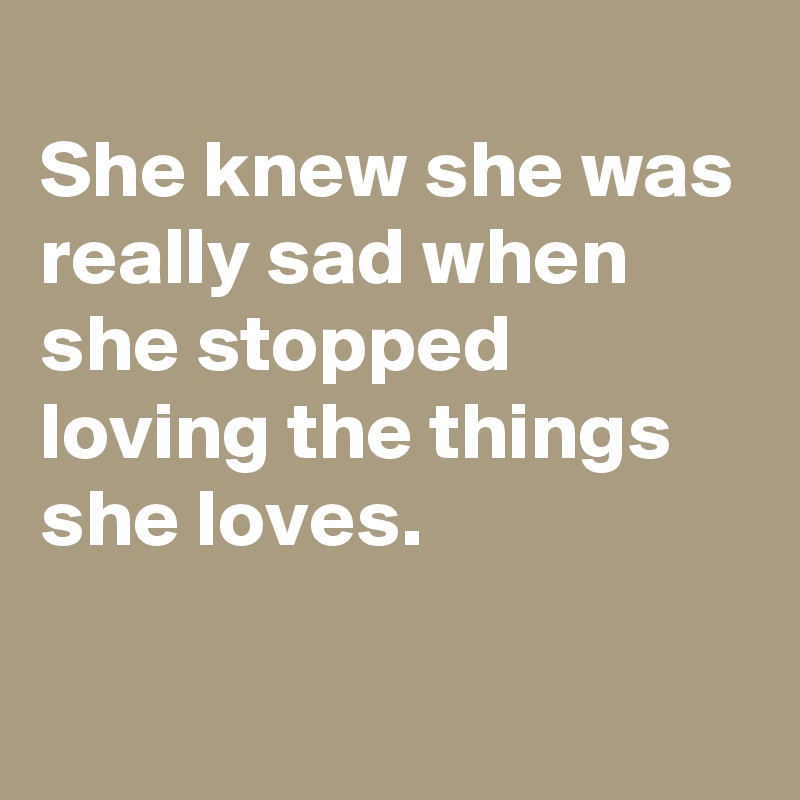 
She knew she was really sad when she stopped loving the things she loves.

