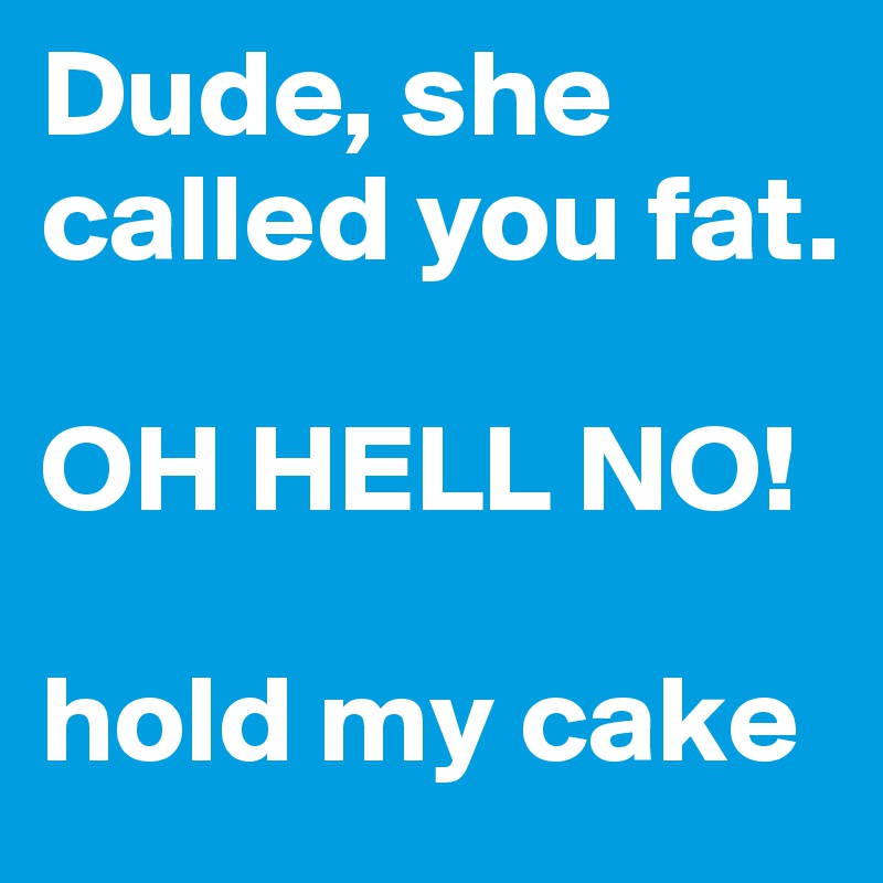 Dude, she called you fat.

OH HELL NO!

hold my cake