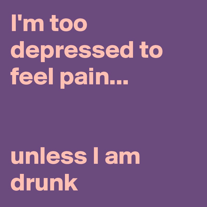I'm too depressed to feel pain...


unless I am drunk