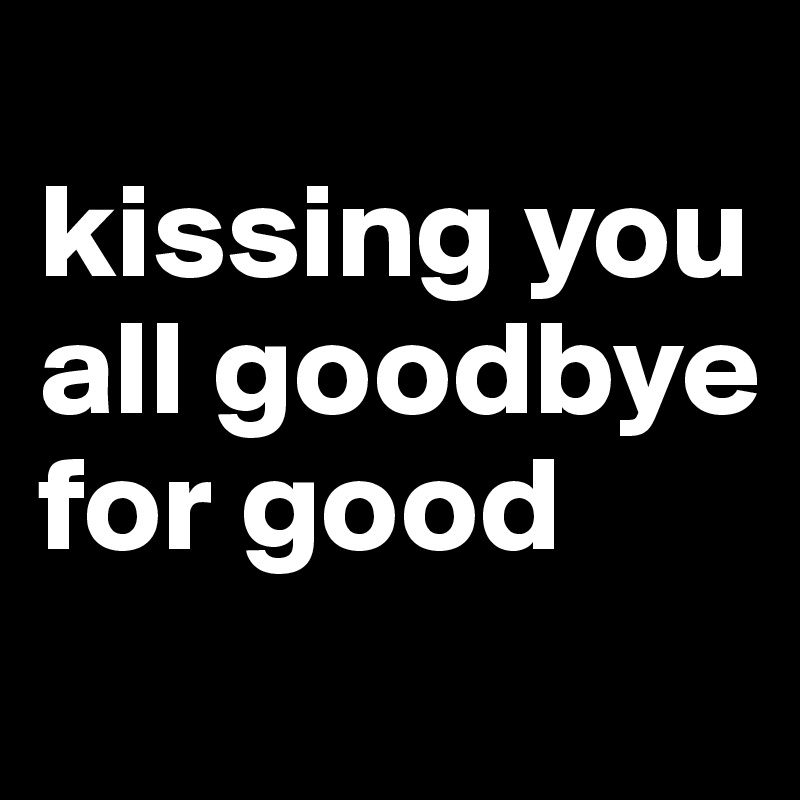 
kissing you all goodbye
for good
