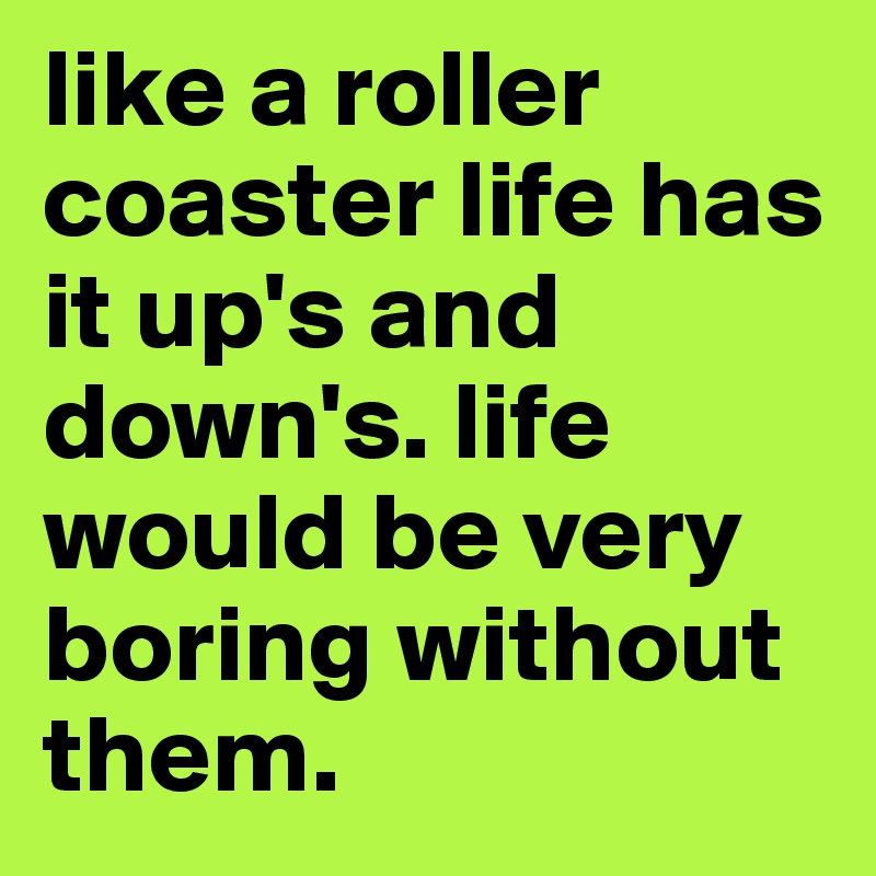 like a roller coaster life has it up's and down's. life would be very boring without them. 