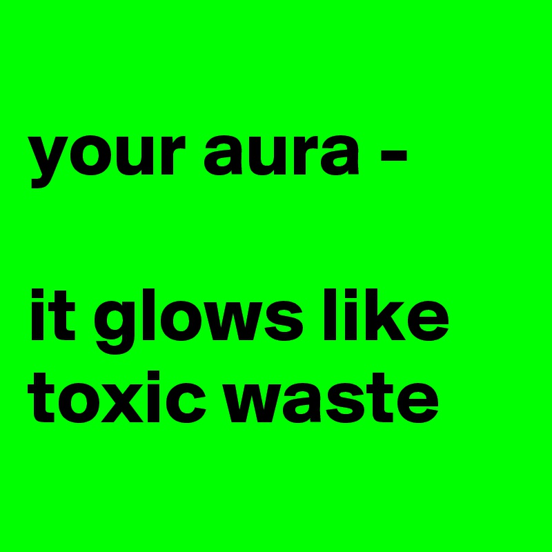 
your aura - 

it glows like toxic waste
