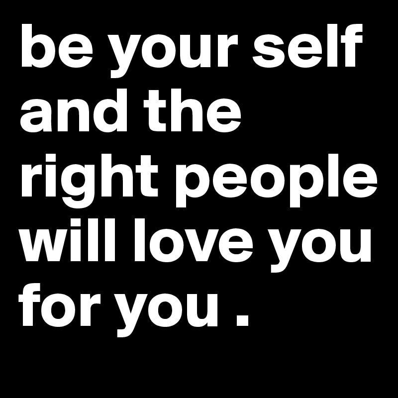 be your self and the right people will love you for you . 