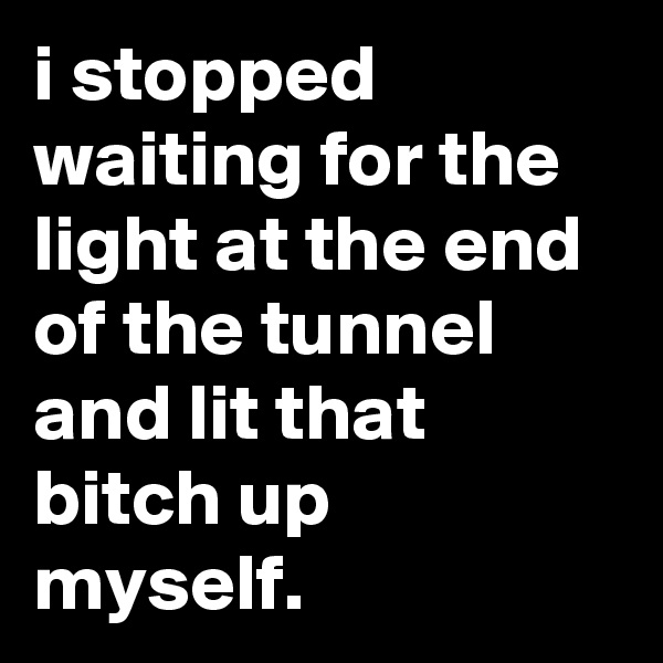 i stopped waiting for the light at the end of the tunnel and lit that bitch up myself.