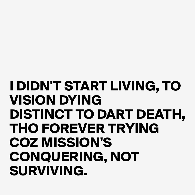 




I DIDN'T START LIVING, TO VISION DYING
DISTINCT TO DART DEATH, THO FOREVER TRYING
COZ MISSION'S CONQUERING, NOT SURVIVING. 