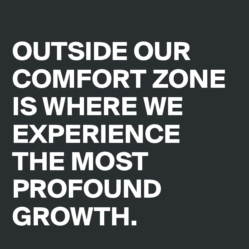 
OUTSIDE OUR COMFORT ZONE IS WHERE WE EXPERIENCE THE MOST PROFOUND GROWTH.