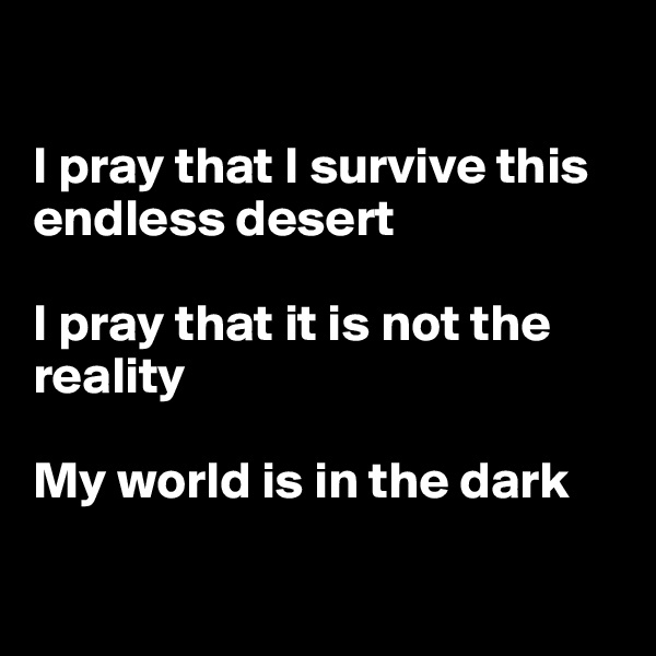 

I pray that I survive this endless desert 

I pray that it is not the reality 

My world is in the dark

