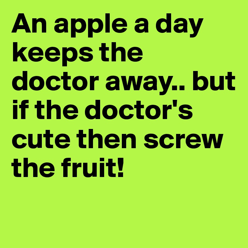 An apple a day keeps the doctor away.. but if the doctor's cute then screw the fruit!
