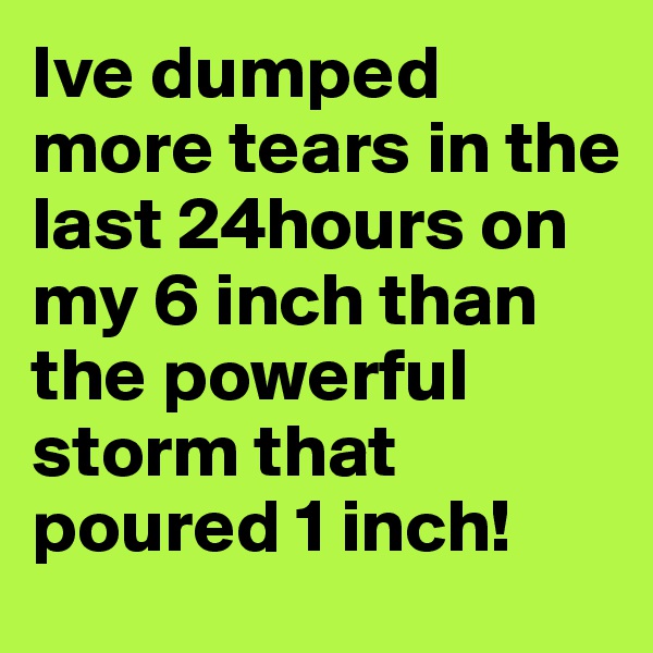 Ive dumped more tears in the last 24hours on my 6 inch than the powerful storm that poured 1 inch!