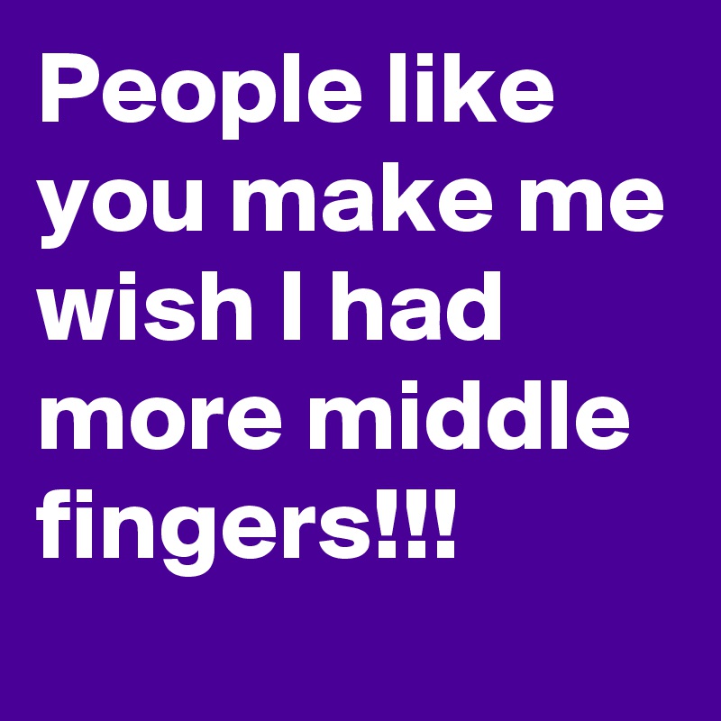 People like you make me wish I had more middle fingers!!!