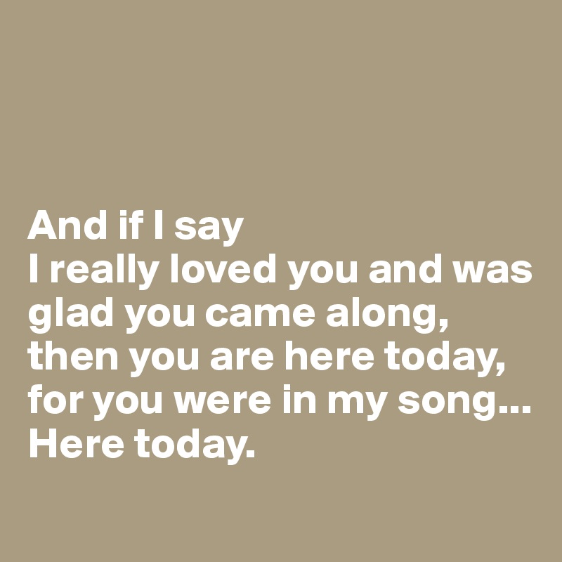 



And if I say 
I really loved you and was glad you came along, 
then you are here today, for you were in my song...
Here today.
