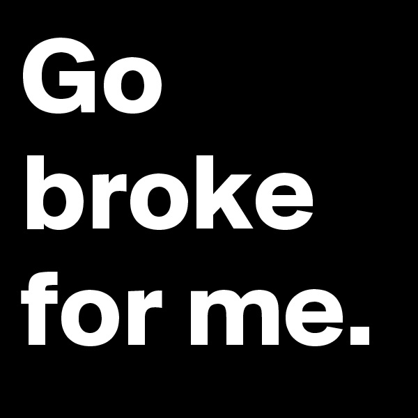 Go broke for me.