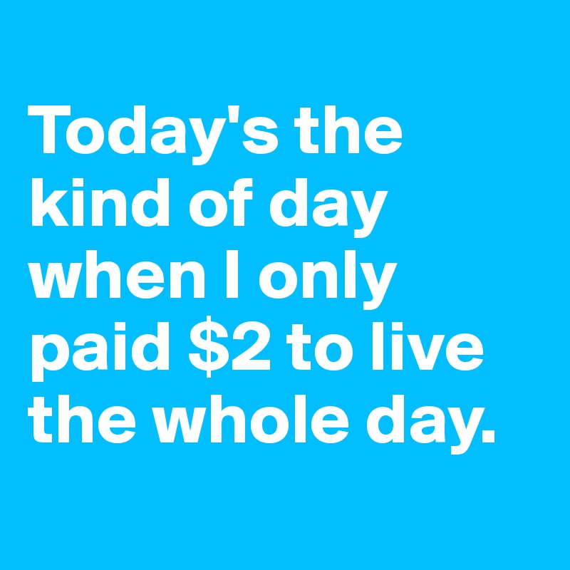 
Today's the kind of day when I only paid $2 to live the whole day.
