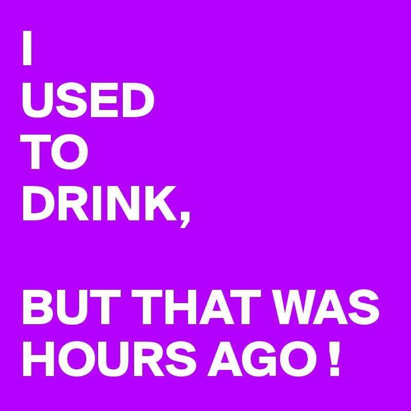 I 
USED
TO
DRINK,

BUT THAT WAS HOURS AGO !