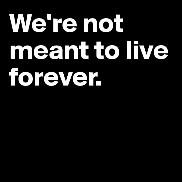 We're not meant to live forever. 


