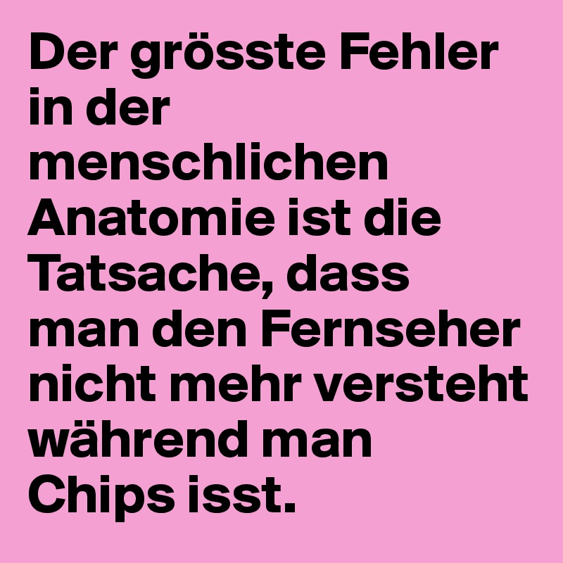 Der grösste Fehler in der menschlichen Anatomie ist die Tatsache, dass 
man den Fernseher nicht mehr versteht während man 
Chips isst.