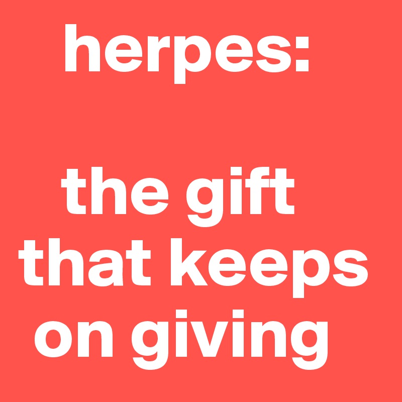    herpes: 

   the gift that keeps    
 on giving